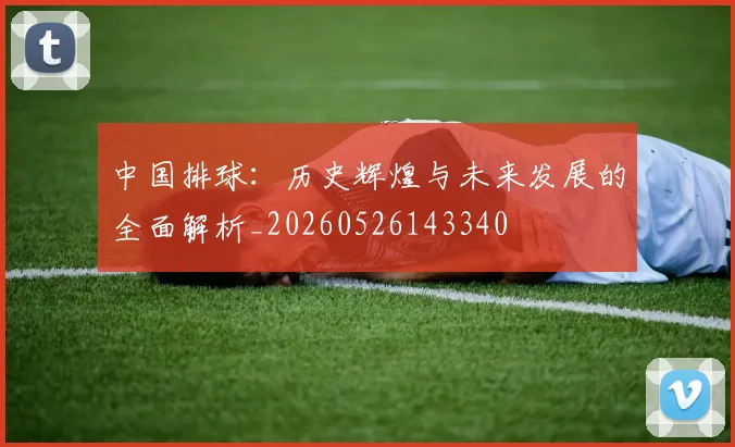 中国排球:历史辉煌与未来发展的全面解析_20260526143340