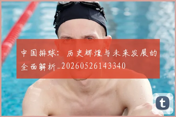 中国排球:历史辉煌与未来发展的全面解析_20260526143340