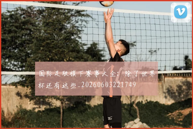 国际足联旗下赛事大全:除了世界杯还有这些_20260603221749