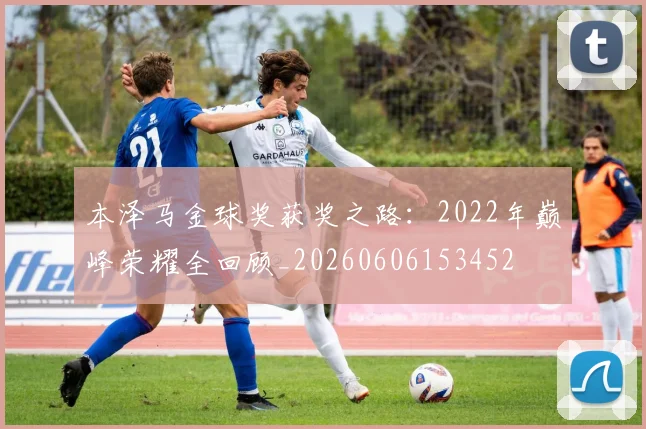 本泽马金球奖获奖之路：2022年巅峰荣耀全回顾_20260606153452
