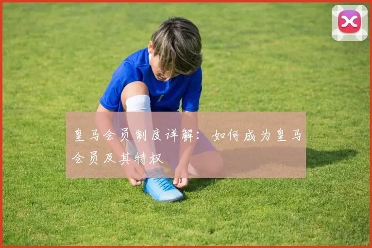 皇马会员制度详解：如何成为皇马会员及其特权