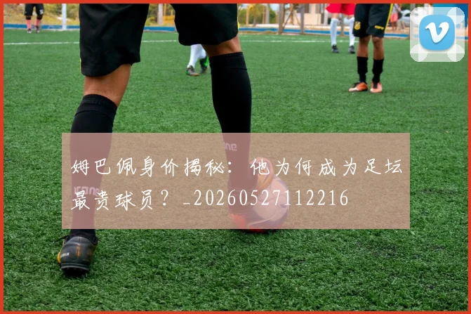 姆巴佩身价揭秘:他为何成为足坛最贵球员?_20260527112216