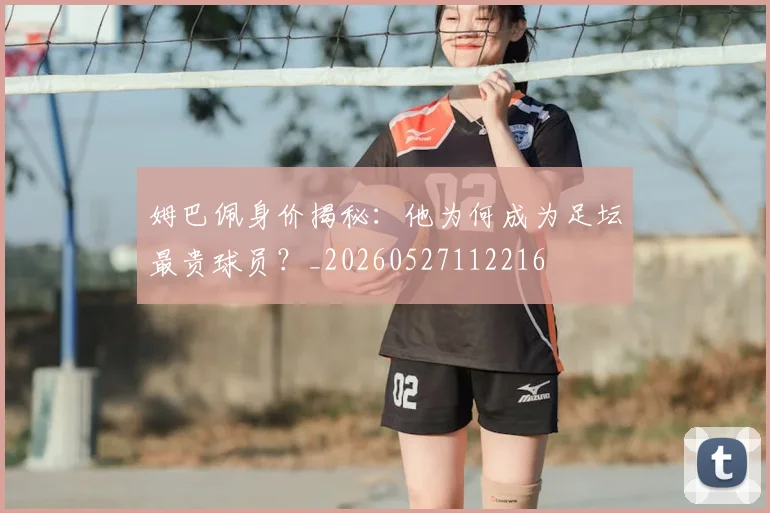 姆巴佩身价揭秘：他为何成为足坛最贵球员？_20260527112216