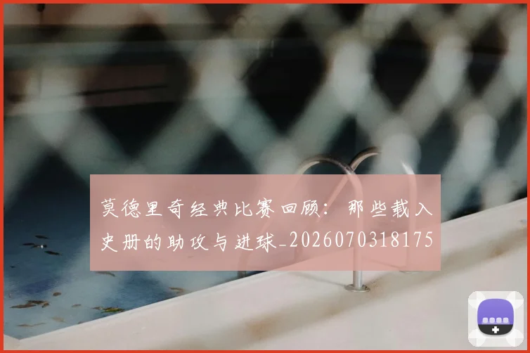 莫德里奇经典比赛回顾:那些载入史册的助攻与进球_20260703181753
